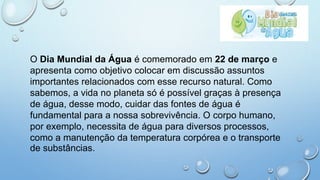 O Dia Mundial da Água é comemorado em 22 de março e
apresenta como objetivo colocar em discussão assuntos
importantes relacionados com esse recurso natural. Como
sabemos, a vida no planeta só é possível graças à presença
de água, desse modo, cuidar das fontes de água é
fundamental para a nossa sobrevivência. O corpo humano,
por exemplo, necessita de água para diversos processos,
como a manutenção da temperatura corpórea e o transporte
de substâncias.
 