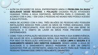 • ALÉM DA ESCASSEZ DE ÁGUA, ENFRENTAMOS AINDA O PROBLEMA DA BAIXA
QUALIDADE DESSE RECURSO. A POLUIÇÃO CAUSADA PELAS ATIVIDADES
HUMANAS TORNA A ÁGUA DISPONÍVEL IMPRÓPRIA PARA O CONSUMO. DE
ACORDO COM A ONU, 1 EM CADA 3 PESSOAS NO MUNDO NÃO POSSUI ACESSO
À ÁGUA POTÁVEL.
• AINDA DE ACORDO COM A ONU, TRÊS BILHÕES DE PESSOAS NÃO POSSUEM
INSTALAÇÕES BÁSICAS PARA LAVAR AS MÃOS DE FORMA ADEQUADA. ESSE
QUADRO É PREOCUPANTE, POIS ESTÁ RELACIONADO COM UMA SÉRIE DE
DOENÇAS, E O HÁBITO DE LAVAR AS MÃOS PODE PREVENIR VÁRIAS
ENFERMIDADES.
• COMO TODA A POPULAÇÃO NECESSITA DE ÁGUA PARA A SUA SOBREVIVÊNCIA,
EM JULHO DE 2010, A ASSEMBLEIA GERAL DAS NAÇÕES UNIDAS DECLAROU,
POR MEIO DA RESOLUÇÃO A/RES/64/292, QUE A ÁGUA LIMPA E SEGURA E O
SANEAMENTO BÁSICO SÃO DIREITOS HUMANOS. SENDO ASSIM, A ÁGUA DE
QUALIDADE E O SANEAMENTO BÁSICO PASSARAM A SER UM DIREITO
GARANTIDO POR LEI. ENTRETANTO, AINDA FALTA MUITO PARA QUE TODAS AS
PESSOAS TENHAM ESSE DIREITO REALMENTE GARANTIDO.
 