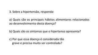 3. Sobre a hipertensão, responda:
a) Quais são os principais hábitos alimentares relacionados
ao desenvolvimento desta doença?
b) Quais são os sintomas que o hipertenso apresenta?
c) Por que essa doença é considerada tão
grave e precisa muito ser controlada?
 
