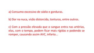 a) Consumo excessivo de sódio e gorduras.
b) Dor na nuca, visão distorcida, tonturas, entre outros.
c) Com a pressão elevada que o sangue entra nas artérias,
elas, com o tempo, podem ficar mais rígidas e podendo se
romper, causando assim AVC, infarto...
 