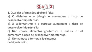 1. Qual das afirmações abaixo é falsa:
a) O diabetes e o tabagismo aumentam o risco de
desenvolver hipertensão.
b) O sedentarismo e o estresse aumentam o risco de
desenvolver hipertensão.
c) Não comer alimentos gordurosos e reduzir o sal
aumentam o risco de desenvolver hipertensão.
d) Dor na nuca e tontura são sintomas
de hipertensão.
 