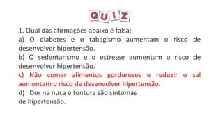 1. Qual das afirmações abaixo é falsa:
a) O diabetes e o tabagismo aumentam o risco de
desenvolver hipertensão.
b) O sedentarismo e o estresse aumentam o risco de
desenvolver hipertensão.
c) Não comer alimentos gordurosos e reduzir o sal
aumentam o risco de desenvolver hipertensão.
d) Dor na nuca e tontura são sintomas
de hipertensão.
 