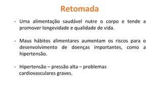 Retomada
- Uma alimentação saudável nutre o corpo e tende a
promover longevidade e qualidade de vida.
- Maus hábitos alimentares aumentam os riscos para o
desenvolvimento de doenças importantes, como a
hipertensão.
- Hipertensão – pressão alta – problemas
cardiovasculares graves.
 