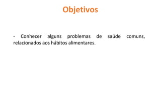 Objetivos
- Conhecer alguns problemas de saúde comuns,
relacionados aos hábitos alimentares.
 