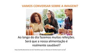 VAMOS CONVERSAR SOBRE A IMAGEM?
Ao longo do dia fazemos muitas refeições.
Será que a nossa alimentação é
realmente saudável?
http://vanillecafecolonial.com.br/7-beneficios-que-as-refeicoes-em-familia-trazem-ao-lar/
 