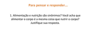 Para pensar e responder...
1. Alimentação e nutrição são sinônimos? Você acha que
alimentar o corpo é a mesma coisa que nutrir o corpo?
Justifique sua resposta.
 