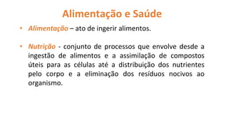 Alimentação e Saúde
• Alimentação – ato de ingerir alimentos.
• Nutrição - conjunto de processos que envolve desde a
ingestão de alimentos e a assimilação de compostos
úteis para as células até a distribuição dos nutrientes
pelo corpo e a eliminação dos resíduos nocivos ao
organismo.
 