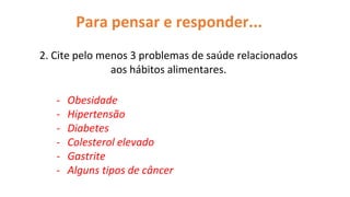 Para pensar e responder...
2. Cite pelo menos 3 problemas de saúde relacionados
aos hábitos alimentares.
- Obesidade
- Hipertensão
- Diabetes
- Colesterol elevado
- Gastrite
- Alguns tipos de câncer
 