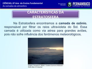 CARACTERÍSTICAS DA
ESTRATOSFERA
Na Estratosfera encontramos a camada de ozônio,
responsável por filtrar os raios ultravioleta do Sol. Essa
camada é utilizada como via aérea para grandes aviões,
pois não sofre influência dos fenômenos meteorológicos.
CIÊNCIAS, 6º Ano do Ensino Fundamental
As camadas da atmosfera
Imagem: Fernando S. Aldado / Creative Commons Attribution-
Share Alike 3.0 Unported
 