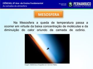 MESOSFERA
Na Mesosfera a queda de temperatura passa a
ocorrer em virtude da baixa concentração de moléculas e da
diminuição do calor oriundo da camada de ozônio.
CIÊNCIAS, 6º Ano do Ensino Fundamental
As camadas da atmosfera
Imagem: NASA/Crew of Expedition 22 / Domínio Público
 