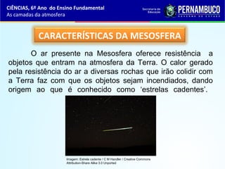 CARACTERÍSTICAS DA MESOSFERA
O ar presente na Mesosfera oferece resistência a
objetos que entram na atmosfera da Terra. O calor gerado
pela resistência do ar a diversas rochas que irão colidir com
a Terra faz com que os objetos sejam incendiados, dando
origem ao que é conhecido como ‘estrelas cadentes’.
CIÊNCIAS, 6º Ano do Ensino Fundamental
As camadas da atmosfera
Imagem: Estrela cadente / C M Handler / Creative Commons
Attribution-Share Alike 3.0 Unported
 