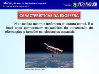 CARACTERÍSTICAS DA EXOSFERA
Na exosfera ocorre o fenômeno da aurora boreal. É o
local onde permanecem os satélites de transmissão de
informações e também os telescópios espaciais.
CIÊNCIAS, 6º Ano do Ensino Fundamental
As camadas da atmosfera
Imagem: NASA / Domínio Público
 
