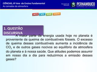 1. QUESTÃO
DISCURSIVA
1. QUESTÃO
DISCURSIVA
A maior parte da energia usada hoje no planeta é
proveniente da queima de combustíveis fósseis. O excesso
de queima desses combustíveis aumenta a incidência de
CO2 e de outros gases nocivos ao equilíbrio da atmosfera
do planeta e à nossa saúde. Que atitudes podemos assumir
em nosso dia a dia para reduzirmos a emissão desses
gases?
CIÊNCIAS, 6º Ano do Ensino Fundamental
As camadas da atmosfera
 