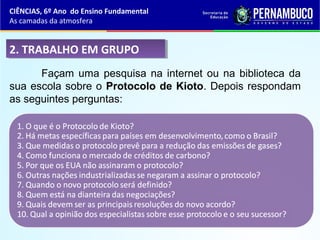 2. TRABALHO EM GRUPO2. TRABALHO EM GRUPO
Façam uma pesquisa na internet ou na biblioteca da
sua escola sobre o Protocolo de Kioto. Depois respondam
as seguintes perguntas:
CIÊNCIAS, 6º Ano do Ensino Fundamental
As camadas da atmosfera
 