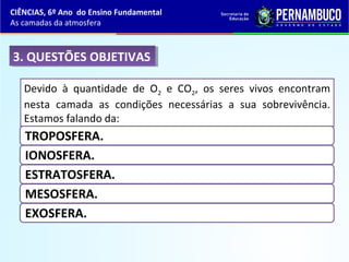 3. QUESTÕES OBJETIVAS3. QUESTÕES OBJETIVAS
Devido à quantidade de O2 e CO2, os seres vivos encontram
nesta camada as condições necessárias a sua sobrevivência.
Estamos falando da:
TROPOSFERA.
IONOSFERA.
ESTRATOSFERA.
MESOSFERA.
EXOSFERA.
CIÊNCIAS, 6º Ano do Ensino Fundamental
As camadas da atmosfera
 