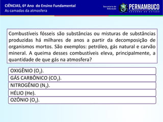 Combustíveis fósseis são substâncias ou misturas de substâncias
produzidas há milhares de anos a partir da decomposição de
organismos mortos. São exemplos: petróleo, gás natural e carvão
mineral. A queima desses combustíveis eleva, principalmente, a
quantidade de que gás na atmosfera?
OXIGÊNIO (O2).
GÁS CARBÔNICO (CO2).
NITROGÊNIO (N2).
HÉLIO (He).
OZÔNIO (O3).
CIÊNCIAS, 6º Ano do Ensino Fundamental
As camadas da atmosfera
 