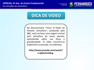 CIÊNCIAS, 6º Ano do Ensino Fundamental
As camadas da atmosfera
No documentário “Terra: O Poder do
Planeta: atmosfera”, produzido pela
BBC, você vai fazer uma viagem incrível
pela atmosfera do nosso planeta,
aprendendo sobre sua força e
grandiosidade. O vídeo encontra-se
disponível no youtube, no endereço:
http://www.youtube.com/watch?
v=qQonFsnUkzg.
 