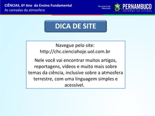 CIÊNCIAS, 6º Ano do Ensino Fundamental
As camadas da atmosfera
Navegue pelo site:
http://chc.cienciahoje.uol.com.br
Nele você vai encontrar muitos artigos,
reportagens, vídeos e muito mais sobre
temas da ciência, inclusive sobre a atmosfera
terrestre, com uma linguagem simples e
acessível.
 
