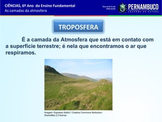 TROPOSFERA
É a camada da Atmosfera que está em contato com
a superfície terrestre; é nela que encontramos o ar que
respiramos.
CIÊNCIAS, 6º Ano do Ensino Fundamental
As camadas da atmosfera
Imagem: Espresso Addict / Creative Commons Attribution-
ShareAlike 2.0 license
 