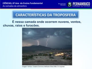 CARACTERÍSTICAS DA TROPOSFERA
É nessa camada onde ocorrem nuvens, ventos,
chuvas, raios e furacões.
CIÊNCIAS, 6º Ano do Ensino Fundamental
As camadas da atmosfera
Imagem: Korisos / Creative Commons Attribution-Share Alike 3.0 Unported
 