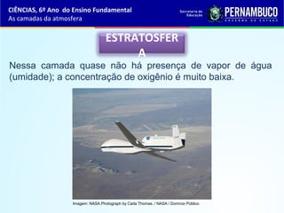 ESTRATOSFER
A
Nessa camada quase não há presença de vapor de água
(umidade); a concentração de oxigênio é muito baixa.
CIÊNCIAS, 6º Ano do Ensino Fundamental
As camadas da atmosfera
Imagem: NASA Photograph by Carla Thomas. / NASA / Domínio Público
 