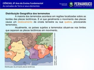 Distribuição Geográfica dos terremotos
A maioria dos terremotos acontece em regiões localizadas sobre as
bordas das placas tectônicas. É aí que geralmente o movimento das placas
causa um deslocamento da crosta terrestre ou sua quebra, provocando
terremotos.
Atualmente, os países sujeitos a terremotos situam-se nos limites
que separam as placas tectônicas em movimento.
CIÊNCIAS, 6º Ano do Ensino Fundamental
As camadas da Terra e seus elementos
Distribuição da principais placas tectônicas.
Imagem:USGS/ServiçoGeológicodosEstadosUnidos/
DomínioPúblico
 