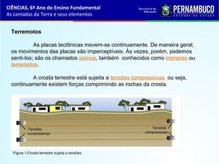 Terremotos
As placas tectônicas movem-se continuamente. De maneira geral,
os movimentos das placas são imperceptíveis. Às vezes, porém, podemos
senti-los; são os chamados sismos, também conhecidos como tremores ou
terremotos.
A crosta terrestre está sujeita a tensões compressivas, ou seja,
continuamente existem forças comprimindo as rochas da crosta.
CIÊNCIAS, 6º Ano do Ensino Fundamental
As camadas da Terra e seus elementos
Figura 1:Crosta terrestre sujeita a tensões.
Tensões
compressivas
Tensões
compressivas
 