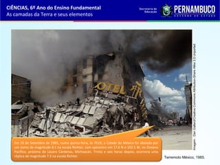 Terremoto México, 1985.
Em 19 de Setembro de 1985, numa quinta-feira, às 7h19, a Cidade do México foi abalada por
um sismo de magnitude 8.1 na escala Richter, com epicentro em 17.6 N e 102.5 W, no Oceano
Pacífico, próximo de Lázaro Cárdenas, Michoacán. Trinta e seis horas depois, ocorreria uma
réplica de magnitude 7.3 na escala Richter.
CIÊNCIAS, 6º Ano do Ensino Fundamental
As camadas da Terra e seus elementos
Imagem:DanGallard/CreativeCommonsAttribution-ShareAlike3.0Unported
 