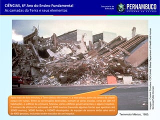 Após mais de dois minutos, a Terra deixou de tremer, e, a essa altura, parte do centro da cidade
estava em ruínas. Entre as construções destruídas, contam-se várias escolas, cerca de 100 mil
habitações, o edifício da emissora Televisa, vários edifícios governamentais e alguns hospitais.
O número de vítimas foi estimado em 9500 mortos (havendo algumas fontes que apontam até
35000 mortos), 30000 feridos, e 100000 desalojados. As equipes de socorro terão salvo cerca
de 4000 pessoas, incluindo recém-nascidos de um hospital.
CIÊNCIAS, 6º Ano do Ensino Fundamental
As camadas da Terra e seus elementos
Terremoto México, 1985.
Imagem:ContentProviders:CDC/UnitedStatesDepartmentofHealthandHuman
Services/PublicDomain
 