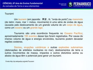 Tsunami
Um tsunami (em japonês: 津波 , lit. "onda de porto") ou maremoto
(do latim: mare, mar + motus, movimento) é uma série de ondas de água
causada pelo deslocamento de um grande volume de um corpo de água,
como um oceano ou um grande lago.
Tsunamis são uma ocorrência frequente no Oceano Pacífico;
aproximadamente 195 eventos desse tipo foram registrados. Por causa do
imenso volume de água e energia envolvidos, tsunamis podem devastar
regiões costeiras.
Sismos, erupções vulcânicas e outras explosões submarinas
(detonações de artefatos nucleares no mar), deslizamentos de terra e
outros movimentos de massa, impactos e outros distúrbios acima ou
abaixo da água têm o potencial para gerar um tsunami.
Fonte:http://pt.wikipedia.org/wiki/Tsunami
CIÊNCIAS, 6º Ano do Ensino Fundamental
As camadas da Terra e seus elementos
 