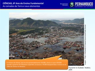 Tsuname no Sudeste Asiático,
2004
Imagem:PhilipA.McDaniel/U.SFederalGovernment/PublicDomain
O número de vítimas, que era de aproximadamente 150.000, elevou-se para 220.000
quando o governo da Indonésia suspendeu as buscas a 70.000 desaparecidos e incluiu-os no
saldo de mortos no desastre.
CIÊNCIAS, 6º Ano do Ensino Fundamental
As camadas da Terra e seus elementos
 