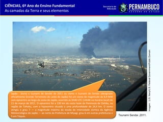 CIÊNCIAS, 6º Ano do Ensino Fundamental
As camadas da Terra e seus elementos
Tsunami Sendai ,2011.
Imagem:U.S.Navy/U.S.FederalGovernment/PublicDomain
Japão - Sismo e tsunami de Sendai de 2011 ou sismo e tsunami de Sendai (designado
oficialmente Grande Terremoto do Leste do Japão) foi um sismo de magnitude de 8,9 MW
com epicentro ao largo da costa do Japão, ocorrido às 5h46 UTC (14h46 no horário local) de
11 de março de 2011. O epicentro foi a 130 km da costa leste da Península de Oshika, na
região de Tohoku, com o hipocentro situado a uma profundidade de 24,4 km. O sismo
atingiu o grau 7 — a magnitude máxima da escala de intensidade sísmica da Agência
Meteorológica do Japão — ao norte da Prefeitura de Miyagi, grau 6 em outras prefeituras e
5 em Tóquio.
 