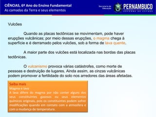 Vulcões
Quando as placas tectônicas se movimentam, pode haver
erupções vulcânicas; por meio dessas erupções, o magma chega à
superfície e é derramado pelos vulcões, sob a forma de lava quente.
A maior parte dos vulcões está localizada nas bordas das placas
tectônicas.
O vulcanismo provoca várias catástrofes, como morte de
pessoas e destruição de lugares. Ainda assim, as cinzas vulcânicas
podem promover a fertilidade do solo nos arredores das áreas afetadas.
Saiba mais
Magma e lava
A lava difere do magma por não conter alguns dos
seus constituintes gasosos ou seus elementos
químicos originais, pois os constituintes podem sofrer
modificações quando em contato com a atmosfera e
com a mudança de temperatura.
CIÊNCIAS, 6º Ano do Ensino Fundamental
As camadas da Terra e seus elementos
 