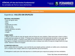 Atividades Extra
Experiência -VULCÃO EM ERUPÇÃO
MATERIAL NECESSÁRIO:
- Copo de iogurte vazio;
- barro;
- tintas;
- bicarbonato de sódio;
- colher de chá;
- colher de sopa;
- corante alimentar vermelho;
- detergente;
- vinagre.
COMO FAZER:
1. Molde o barro à volta do copo de iogurte vazio em forma de cone vulcânico. Deixe secar bem o barro e pinte-o
a gosto para que pareça um vulcão. 2. Coloque duas colheres de chá de bicarbonato de sódio no copo que agora
é a chaminé do vulcão. 3. Coloque umas gotas de corante alimentar e de detergente dentro do copo-vulcão. 4.
Faça agora a contagem decrescente do dez até ao zero e coloque uma colher de sopa de vinagre dentro do copo
vulcão: observe-o entrar em erupção!
O CIENTISTA EXPLICA:
Para o vulcão entrar em erupção, o que você fez foi uma reação química: juntando um sólido como o bicarbonato
com um líquido como vinagre, obtém-se um gás (bolhinhas que se formaram).
O detergente é usado para criar mais espuma e o corante para que a espuma se pareça com lava verdadeira.
Fonte: http://www.cienciadivertida.pt/
CIÊNCIAS, 6º Ano do Ensino Fundamental
As camadas da Terra e seus elementos
 