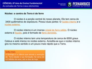 Núcleo: o centro da Terra é de ferro
O núcleo é a porção central do nosso planeta. Ele tem cerca de
3400 quilômetros de espessura. Possui duas partes: O núcleo interno e o
núcleo externo.
O núcleo interno é um imenso cristal de ferro sólido. O núcleo
externo é líquido, pois é formado de ferro derretido.
O núcleo interno tem uma temperatura de cerca de 6000 graus
Celsius e está imerso no núcleo externo. Acredita-se que o núcleo interno
gira no mesmo sentido e um pouco mais rápido que a Terra.
Saiba mais
A Geologia é a ciência que estuda a evolução
da Terra desde a sua formação, há cerca de
4,5 bilhões de anos, até os dias de hoje.
CIÊNCIAS, 6º Ano do Ensino Fundamental
As camadas da Terra e seus elementos
 