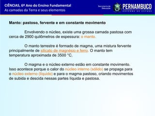 Manto: pastoso, fervente e em constante movimento
Envolvendo o núcleo, existe uma grossa camada pastosa com
cerca de 2900 quilômetros de espessura: o manto.
O manto terrestre é formado de magma, uma mistura fervente
principalmente de silicato de magnésio e ferro. O manto tem
temperatura aproximada de 3500 °C.
O magma e o núcleo externo estão em constante movimento.
Isso acontece porque o calor do núcleo interno (sólido) se propaga para
o núcleo externo (líquido) e para o magma pastoso, criando movimentos
de subida e descida nessas partes líquida e pastosa.
CIÊNCIAS, 6º Ano do Ensino Fundamental
As camadas da Terra e seus elementos
 