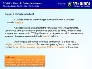 Crosta: a camada superficial
A crosta terrestre começa logo acima do manto; é também
chamada litosfera.
A espessura da crosta terrestre varia entre 10 e 70 quilômetros.
Lembrando que, para atingir o ponto mais profundo da Terra, teríamos que
imaginar um percurso de 6370 quilômetros, você pode concluir que a crosta
terrestre não passa de uma delicada “casca” externa.
Os principais elementos químicos que formam a crosta são o
oxigênio, o silício e o alumínio. Em menores proporções, a crosta também
contém ferro, cálcio, potássio, magnésio, fósforo e enxofre, entre outros.
Saiba mais
As placas tectônicas ficam em constante
movimento. Esse movimento é impulsionado
pelo magma, que constitui o manto terrestre.
CIÊNCIAS, 6º Ano do Ensino Fundamental
As camadas da Terra e seus elementos
 