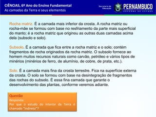 Rocha matriz. É a camada mais inferior da crosta. A rocha matriz ou
rocha-mãe se formou com base no resfriamento da parte mais superficial
do manto; é a rocha matriz que originou as outras duas camadas acima
dela (subsolo e solo).
Subsolo. É a camada que fica entre a rocha matriz e o solo; contém
fragmentos de rocha originados da rocha matriz. O subsolo fornece ao
homem muitos recursos naturais como carvão, petróleo e vários tipos de
minérios (minérios de ferro, de alumínio, de cobre, de prata, etc.).
Solo. É a camada mais fina da crosta terrestre. Fica na superfície externa
da crosta. O solo se formou com base na desintegração de fragmentos
das rochas do subsolo. É essa fina camada que garante o
desenvolvimento das plantas, conforme veremos adiante.
Questão
Responda:
Por que o estudo do interior da Terra é
chamado “indireto”?
CIÊNCIAS, 6º Ano do Ensino Fundamental
As camadas da Terra e seus elementos
 