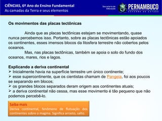 Os movimentos das placas tectônicas
Ainda que as placas tectônicas estejam se movimentando, quase
nunca percebemos isso. Portanto, sobre as placas tectônicas estão apoiados
os continentes, esses imensos blocos da litosfera terrestre não cobertos pelos
oceanos.
Mas, nas placas tectônicas, também se apoia o solo do fundo dos
oceanos, mares, rios e lagos.
Explicando a deriva continental
 Inicialmente havia na superfície terrestre um único continente;
 esse supercontinente, que os cientistas chamam de Pangeia, foi aos poucos
se separando em blocos;
 os grandes blocos separados deram origem aos continentes atuais;
 a deriva continental não cessa, mas esse movimento é tão pequeno que não
podemos percebê-lo.
Saiba mais
Deriva continental, fenômeno de flutuação dos
continentes sobre o magma. Significa arrasto, salto.
CIÊNCIAS, 6º Ano do Ensino Fundamental
As camadas da Terra e seus elementos
 
