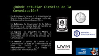 ¿Dónde estudiar Ciencias de la
Comunicación?
• En Argentina: la carrera en la Universidad de
Buenos Aires, se llama Licenciatura en Ciencias
de la Comunicación, en Buenos Aires.
• En Colombia: la Universidad de la Sabana
denomina a la carrera bajo el nombre de
Comunicación Social y Periodismo.
• En España: se encuentra en Madrid la
Universidad Carlos III, una de las más
concurridas para el estudio de Ciencias de la
Comunicación.
• En México: la carrera de Ciencias de la
Comunicación se dicta en la Universidad del
Valle de México, La Universidad
Intercontinental D.R. (UIC) ofrece la
Licenciatura en Comunicación.
 