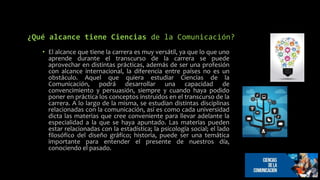 ¿Qué alcance tiene Ciencias de la Comunicación?
• El alcance que tiene la carrera es muy versátil, ya que lo que uno
aprende durante el transcurso de la carrera se puede
aprovechar en distintas prácticas, además de ser una profesión
con alcance internacional, la diferencia entre países no es un
obstáculo. Aquel que quiera estudiar Ciencias de la
Comunicación, podrá desarrollar una capacidad de
convencimiento y persuasión, siempre y cuando haya podido
poner en práctica los conceptos instruidos en el transcurso de la
carrera. A lo largo de la misma, se estudian distintas disciplinas
relacionadas con la comunicación, así es como cada universidad
dicta las materias que cree conveniente para llevar adelante la
especialidad a la que se haya apuntado. Las materias pueden
estar relacionadas con la estadística; la psicología social; el lado
filosófico del diseño gráfico; historia, puede ser una temática
importante para entender el presente de nuestros día,
conociendo el pasado.
 