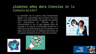 ¿Cuántos años dura Ciencias de la
comunicación?
• La duración de la carrera está íntimamente
ligada a la universidad que la dicte. Por otra
parte, está relacionada a la opción de realizar
una Licenciatura en Ciencias de la
Comunicación o no, lo que agrega años de
cursada a la misma. El promedio ronda los 4
años para una licenciatura, por el contrario si se
elige una carrera que no implique éste título, se
encuentra alrededor de los 3 años de duración.
 
