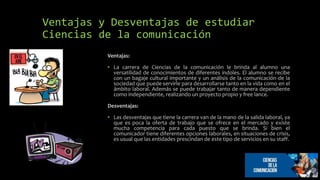 Ventajas y Desventajas de estudiar
Ciencias de la comunicación
Ventajas:
• La carrera de Ciencias de la comunicación le brinda al alumno una
versatilidad de conocimientos de diferentes índoles. El alumno se recibe
con un bagaje cultural importante y un análisis de la comunicación de la
sociedad que puede servirle para desarrollarse tanto en la vida como en el
ámbito laboral. Además se puede trabajar tanto de manera dependiente
como independiente, realizando un proyecto propio y free lance.
Desventajas:
• Las desventajas que tiene la carrera van de la mano de la salida laboral, ya
que es poca la oferta de trabajo que se ofrece en el mercado y existe
mucha competencia para cada puesto que se brinda. Si bien el
comunicador tiene diferentes opciones laborales, en situaciones de crisis,
es usual que las entidades prescindan de este tipo de servicios en su staff.
 
