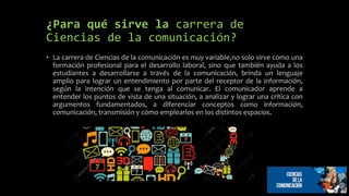 ¿Para qué sirve la carrera de
Ciencias de la comunicación?
• La carrera de Ciencias de la comunicación es muy variable,no solo sirve como una
formación profesional para el desarrollo laboral, sino que también ayuda a los
estudiantes a desarrollarse a través de la comunicación, brinda un lenguaje
amplio para lograr un entendimiento por parte del receptor de la información,
según la intención que se tenga al comunicar. El comunicador aprende a
entender los puntos de vista de una situación, a analizar y lograr una crítica con
argumentos fundamentados, a diferenciar conceptos como información,
comunicación, transmisión y cómo emplearlos en los distintos espacios.
 