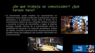 ¿De qué trabaja un comunicador? ¿Qué
tareas hace?
• El comunicador puede emplear sus conocimientos en
diferentes tareas, desde la redacción, la producción, hasta el
periodismo o la publicidad. Puede estar al frente de la
comunicación externa de una compañía, diseñar conceptos
y encontrar la forma de transmitirlos y lograr el objetivo
deseado. Estudiar Ciencias de la Comunicación ofrece la
posibilidad de abocarse a la redacción periodística, análisis
de medios, consultor comunicacional, docente; básicamente
aquellas tareas que impliquen una cuestión relacionada con
la comunicación.
 