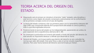 TEORIA ACERCA DEL ORIGEN DEL
ESTADO.
 Maquiavelo será el primero en introducir el termino “stato” (estado), esta disciplina o
este termino como objeto de estudio comenzará a estructurarse con la conformación
de los primeros consejos (como en el caso de España).
 La teoría del estado comienza a dar sus primeros pasos con la cameralística alemana del
siglo XVIII, que comprendía además de la propia teoría del estado la ciencia política y
todo lo que ella englobaba entonces.
 Posteriormente la teoría del estado se iría independizando, apareciendo así unida a la
gran expansión de la iuspublicistica alemana del S. XIX.
 Se comenzará a profundizar en la teoría del estado a través del estudio del derecho. En
este estudio es importante destacar a Jellinek que desarrolla la Teoría
 General del Estado, y en la que explica que dentro del derecho se van a estudiar las
normas que salen del estado. Este autor lleva a cabo el primer estudio específico del
derecho. Pero esta Teoría General del Derecho será terminada por Kelsen.
 