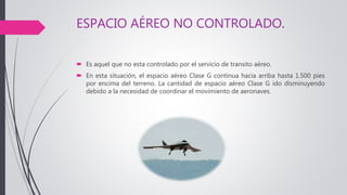 ESPACIO AÉREO NO CONTROLADO.
 Es aquel que no esta controlado por el servicio de transito aéreo.
 En esta situación, el espacio aéreo Clase G continua hacia arriba hasta 1.500 pies
por encima del terreno. La cantidad de espacio aéreo Clase G ido disminuyendo
debido a la necesidad de coordinar el movimiento de aeronaves.
 
