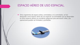 ESPACIO AÉREO DE USO ESPACIAL.
 Otros segmentos de espacio aéreo, controlados o no controlados, se han
designado como espacio aéreo de uso especial. Las actividades que se desarrollan
en estos espacios aéreos se consideran peligrosas para aeronaves civiles y las
operaciones pueden ser limitadas o prohibidas.
 