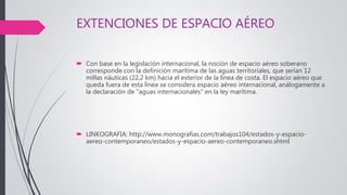 EXTENCIONES DE ESPACIO AÉREO
 Con base en la legislación internacional, la noción de espacio aéreo soberano
corresponde con la definición marítima de las aguas territoriales, que serían 12
millas náuticas (22,2 km) hacia el exterior de la línea de costa. El espacio aéreo que
queda fuera de esta línea se considera espacio aéreo internacional, análogamente a
la declaración de "aguas internacionales" en la ley marítima.
 LINKOGRAFIA: http://www.monografias.com/trabajos104/estados-y-espacio-
aereo-contemporaneo/estados-y-espacio-aereo-contemporaneo.shtml
 