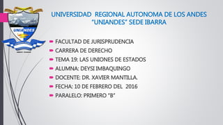 UNIVERSIDAD REGIONAL AUTONOMA DE LOS ANDES
“UNIANDES” SEDE IBARRA
 FACULTAD DE JURISPRUDENCIA
 CARRERA DE DERECHO
 TEMA 19: LAS UNIONES DE ESTADOS
 ALUMNA: DEYSI IMBAQUINGO
 DOCENTE: DR. XAVIER MANTILLA.
 FECHA: 10 DE FEBRERO DEL 2016
 PARALELO: PRIMERO “B”
 